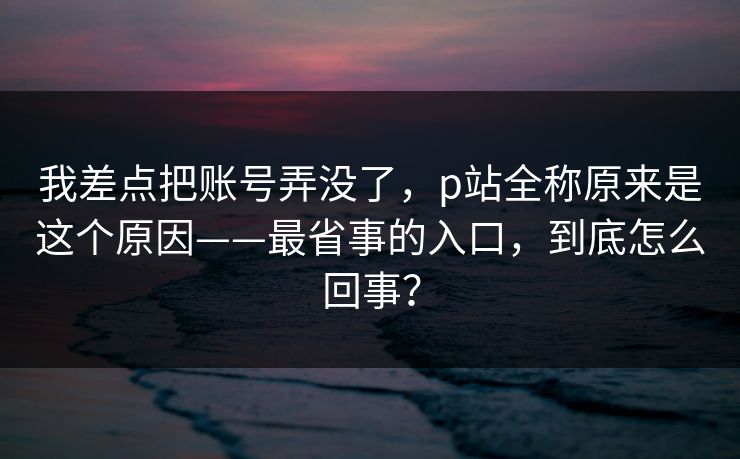 我差点把账号弄没了,p站全称原来是这个原因——最省事的入口,到底怎么回事? 我差点把账号弄没了,p站全称原来是这个原因——最省事的入口,到底怎么回事?