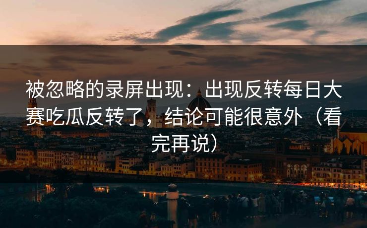 被忽略的录屏出现：出现反转每日大赛吃瓜反转了，结论可能很意外（看完再说）