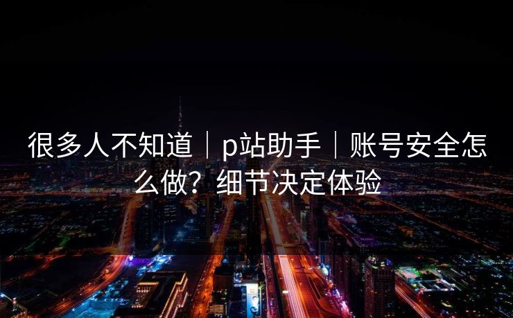 很多人不知道|p站助手|账号安全怎么做?细节决定体验 很多人不知道|p站助手|账号安全怎么做?细节决定体验