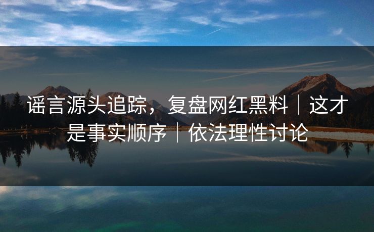 谣言源头追踪，复盘网红黑料｜这才是事实顺序｜依法理性讨论