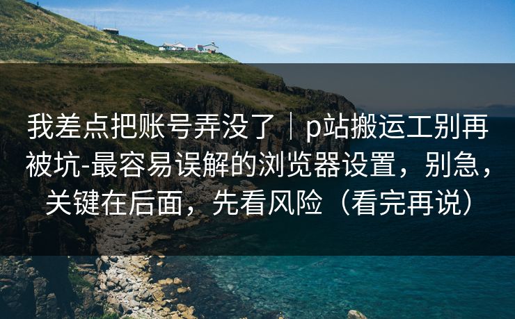 我差点把账号弄没了｜p站搬运工别再被坑-最容易误解的浏览器设置，别急，关键在后面，先看风险（看完再说）
