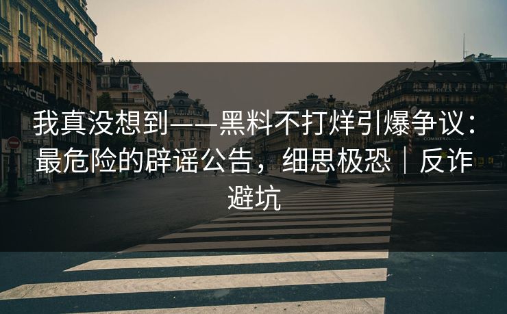 我真没想到——黑料不打烊引爆争议:最危险的辟谣公告,细思极恐|反诈避坑 我真没想到——黑料不打烊引爆争议:最危险的辟谣公告,细思极恐|反诈避坑