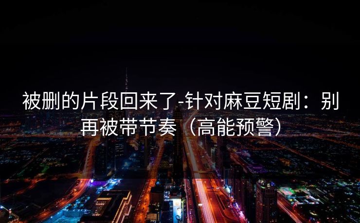 被删的片段回来了-针对麻豆短剧:别再被带节奏(高能预警) 被删的片段回来了-针对麻豆短剧:别再被带节奏(高能预警)