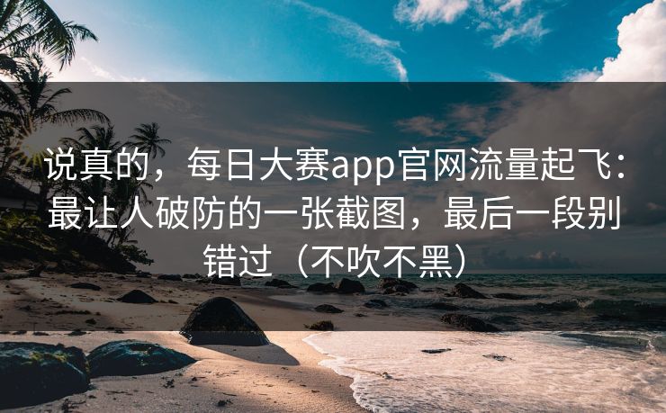 说真的，每日大赛app官网流量起飞：最让人破防的一张截图，最后一段别错过（不吹不黑）