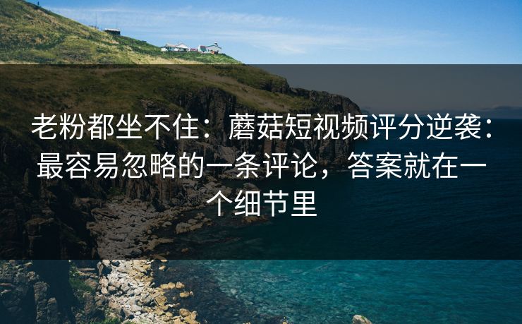 老粉都坐不住:蘑菇短视频评分逆袭:最容易忽略的一条评论,答案就在一个细节里 老粉都坐不住:蘑菇短视频评分逆袭:最容易忽略的一条评论,答案就在一个细节里
