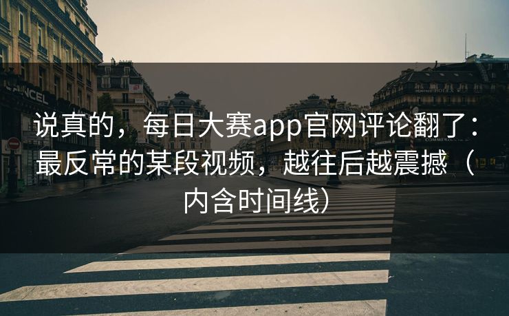 说真的,每日大赛app官网评论翻了:最反常的某段视频,越往后越震撼(内含时间线) 说真的,每日大赛app官网评论翻了:最反常的某段视频,越往后越震撼(内含时间线)