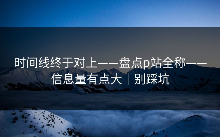 时间线终于对上——盘点p站全称——信息量有点大|别踩坑 时间线终于对上——盘点p站全称——信息量有点大|别踩坑