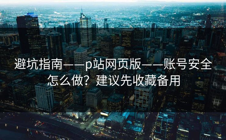 避坑指南——p站网页版——账号安全怎么做？建议先收藏备用