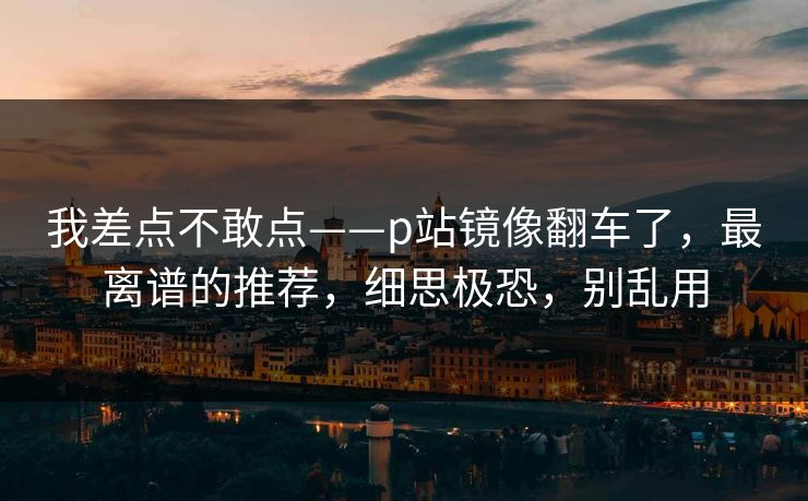 我差点不敢点——p站镜像翻车了,最离谱的推荐,细思极恐,别乱用 我差点不敢点——p站镜像翻车了,最离谱的推荐,细思极恐,别乱用