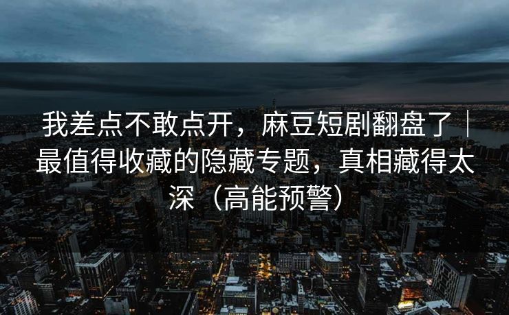 我差点不敢点开,麻豆短剧翻盘了|最值得收藏的隐藏专题,真相藏得太深(高能预警) 我差点不敢点开,麻豆短剧翻盘了|最值得收藏的隐藏专题,真相藏得太深(高能预警)