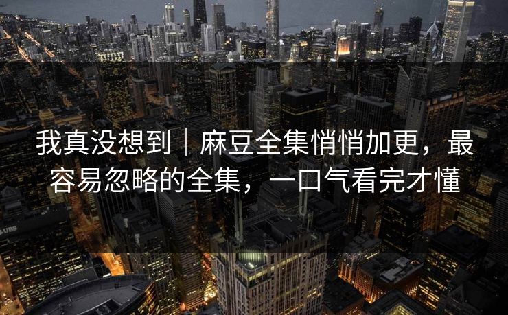 我真没想到|麻豆全集悄悄加更,最容易忽略的全集,一口气看完才懂 我真没想到|麻豆全集悄悄加更,最容易忽略的全集,一口气看完才懂