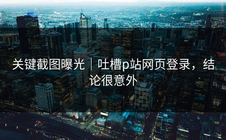 关键截图曝光|吐槽p站网页登录,结论很意外 关键截图曝光|吐槽p站网页登录,结论很意外