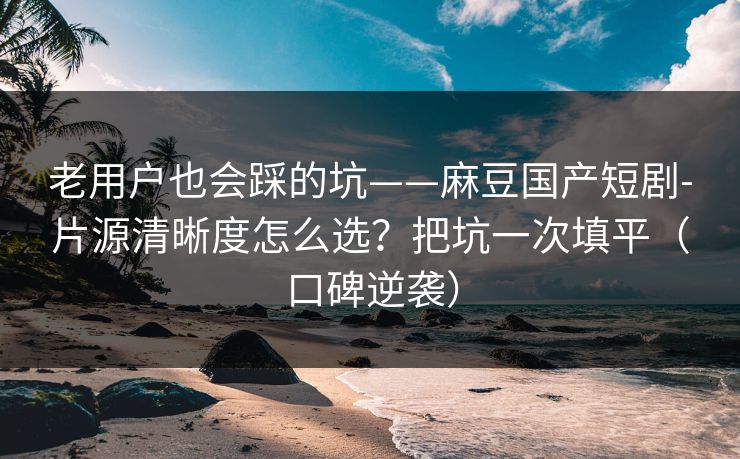 老用户也会踩的坑——麻豆国产短剧-片源清晰度怎么选?把坑一次填平(口碑逆袭) 老用户也会踩的坑——麻豆国产短剧-片源清晰度怎么选?把坑一次填平(口碑逆袭)