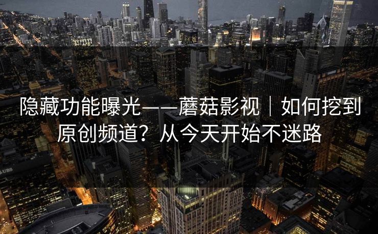 隐藏功能曝光——蘑菇影视|如何挖到原创频道?从今天开始不迷路 隐藏功能曝光——蘑菇影视|如何挖到原创频道?从今天开始不迷路