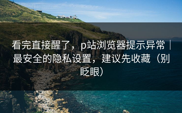 看完直接醒了,p站浏览器提示异常|最安全的隐私设置,建议先收藏(别眨眼) 看完直接醒了,p站浏览器提示异常|最安全的隐私设置,建议先收藏(别眨眼)