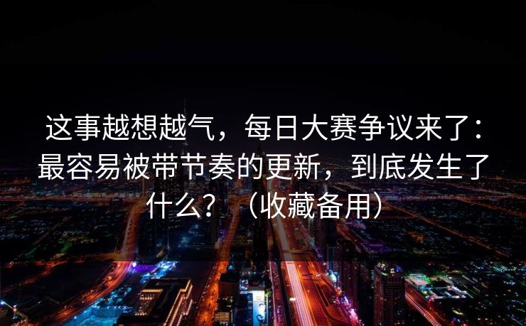 这事越想越气,每日大赛争议来了:最容易被带节奏的更新,到底发生了什么?(收藏备用) 这事越想越气,每日大赛争议来了:最容易被带节奏的更新,到底发生了什么?(收藏备用)