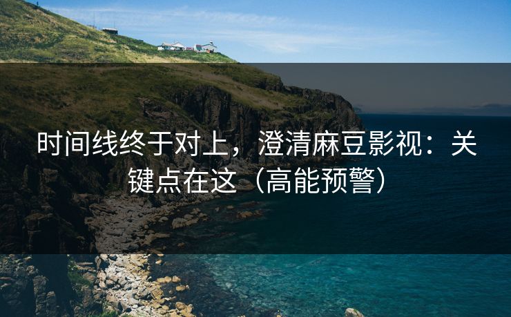 时间线终于对上,澄清麻豆影视:关键点在这(高能预警) 时间线终于对上,澄清麻豆影视:关键点在这(高能预警)