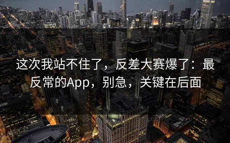这次我站不住了,反差大赛爆了:最反常的App,别急,关键在后面 这次我站不住了,反差大赛爆了:最反常的App,别急,关键在后面