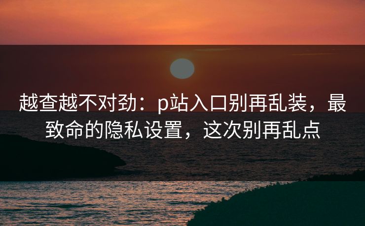 越查越不对劲:p站入口别再乱装,最致命的隐私设置,这次别再乱点 越查越不对劲:p站入口别再乱装,最致命的隐私设置,这次别再乱点