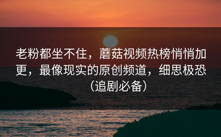 老粉都坐不住，蘑菇视频热榜悄悄加更，最像现实的原创频道，细思极恐（追剧必备）