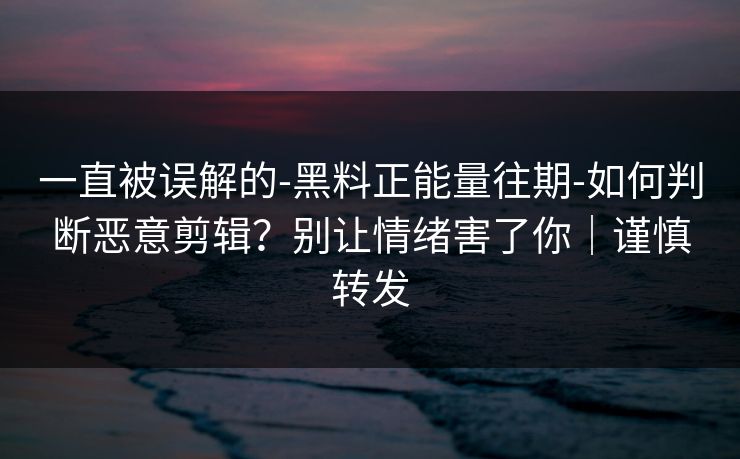 一直被误解的-黑料正能量往期-如何判断恶意剪辑？别让情绪害了你｜谨慎转发