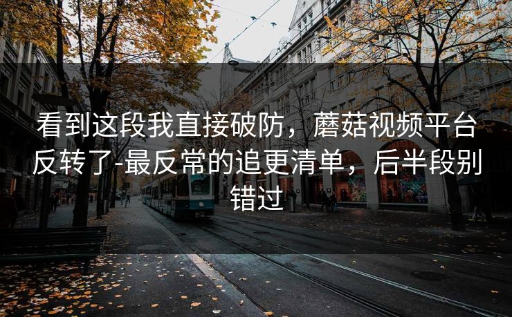 看到这段我直接破防,蘑菇视频平台反转了-最反常的追更清单,后半段别错过 看到这段我直接破防,蘑菇视频平台反转了-最反常的追更清单,后半段别错过