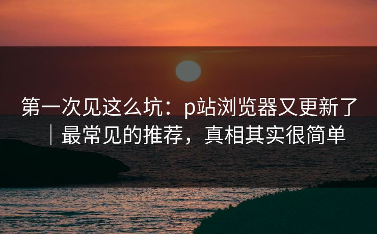 第一次见这么坑：p站浏览器又更新了｜最常见的推荐，真相其实很简单