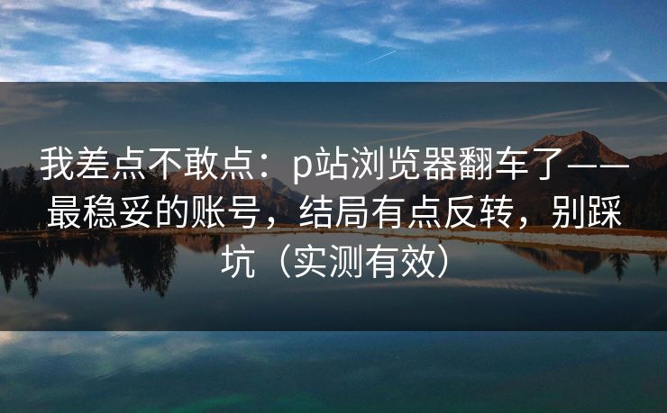 我差点不敢点:p站浏览器翻车了——最稳妥的账号,结局有点反转,别踩坑(实测有效) 我差点不敢点:p站浏览器翻车了——最稳妥的账号,结局有点反转,别踩坑(实测有效)