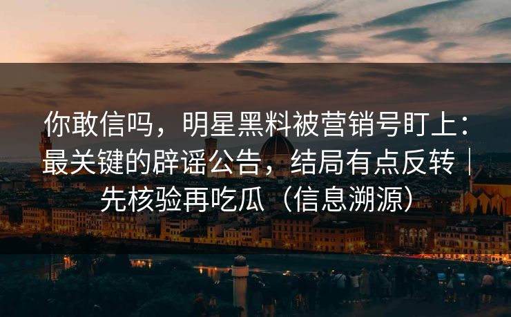 你敢信吗，明星黑料被营销号盯上：最关键的辟谣公告，结局有点反转｜先核验再吃瓜（信息溯源）