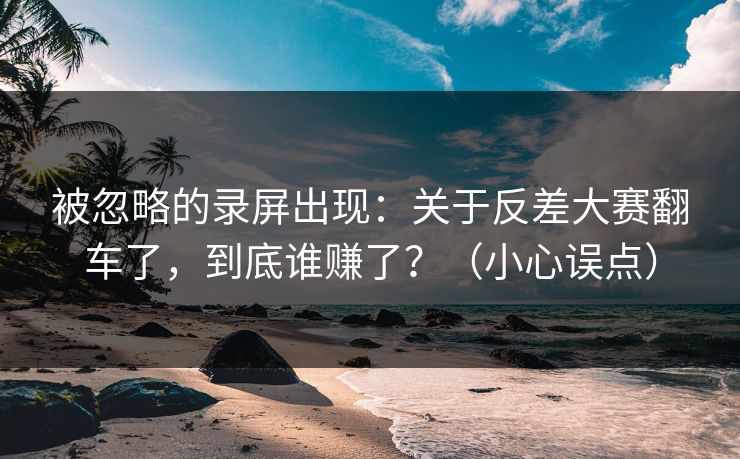 被忽略的录屏出现:关于反差大赛翻车了,到底谁赚了?(小心误点) 被忽略的录屏出现:关于反差大赛翻车了,到底谁赚了?(小心误点)