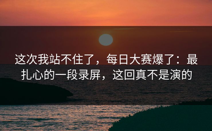 这次我站不住了,每日大赛爆了:最扎心的一段录屏,这回真不是演的 这次我站不住了,每日大赛爆了:最扎心的一段录屏,这回真不是演的