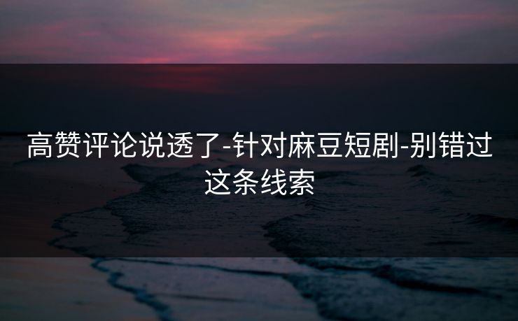 高赞评论说透了-针对麻豆短剧-别错过这条线索