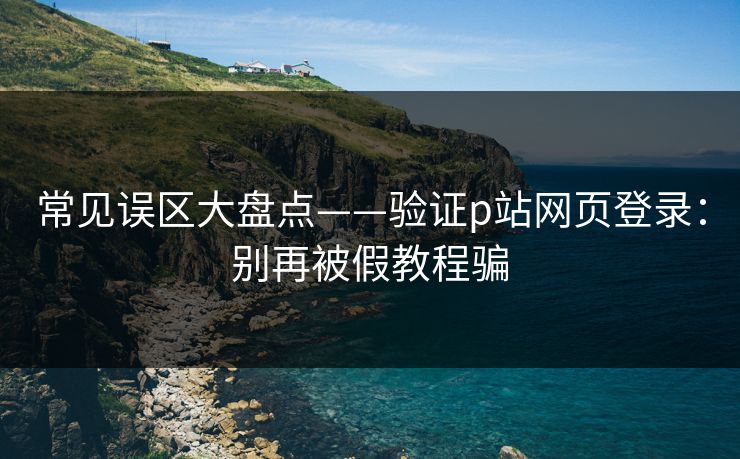 常见误区大盘点——验证p站网页登录：别再被假教程骗