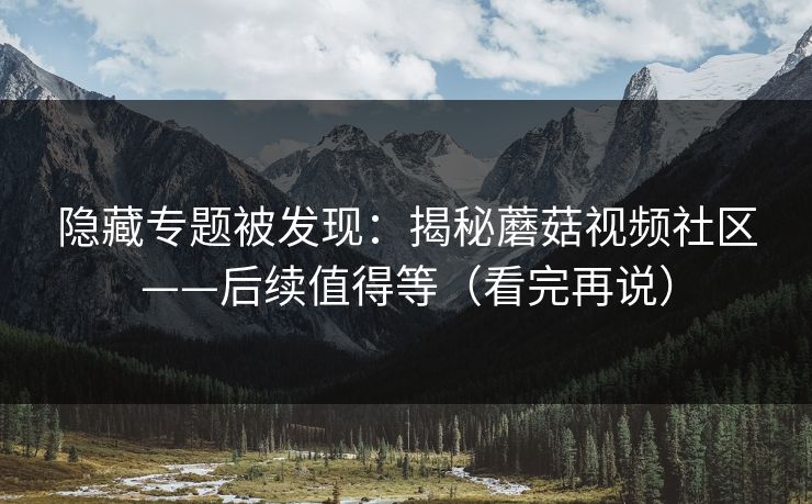 隐藏专题被发现：揭秘蘑菇视频社区——后续值得等（看完再说）