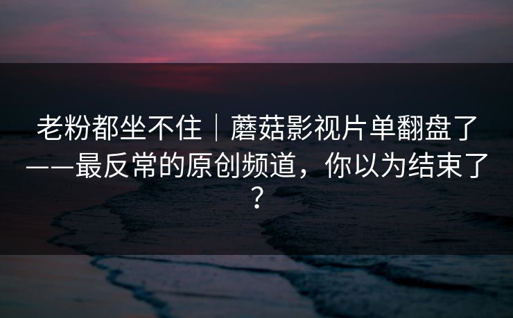 老粉都坐不住|蘑菇影视片单翻盘了——最反常的原创频道,你以为结束了? 老粉都坐不住|蘑菇影视片单翻盘了——最反常的原创频道,你以为结束了?
