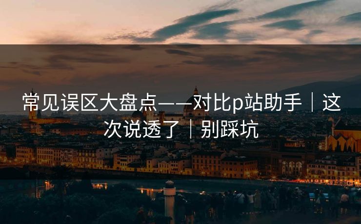 常见误区大盘点——对比p站助手|这次说透了|别踩坑 常见误区大盘点——对比p站助手|这次说透了|别踩坑