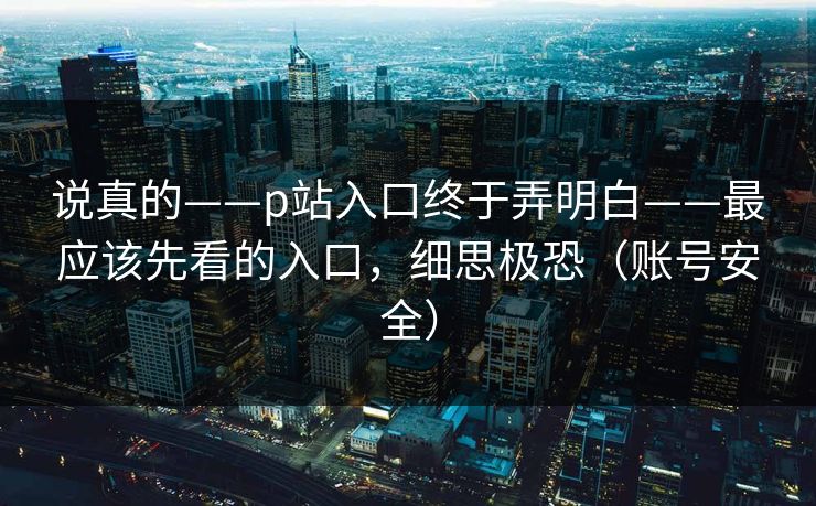 说真的——p站入口终于弄明白——最应该先看的入口,细思极恐(账号安全) 说真的——p站入口终于弄明白——最应该先看的入口,细思极恐(账号安全)