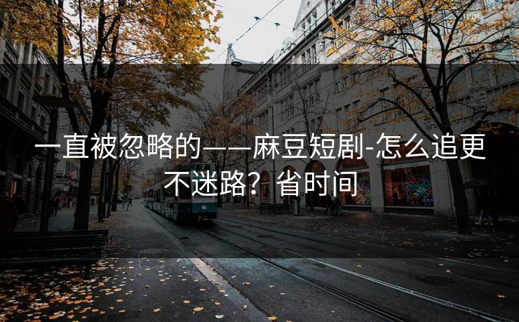 一直被忽略的——麻豆短剧-怎么追更不迷路?省时间 一直被忽略的——麻豆短剧-怎么追更不迷路?省时间