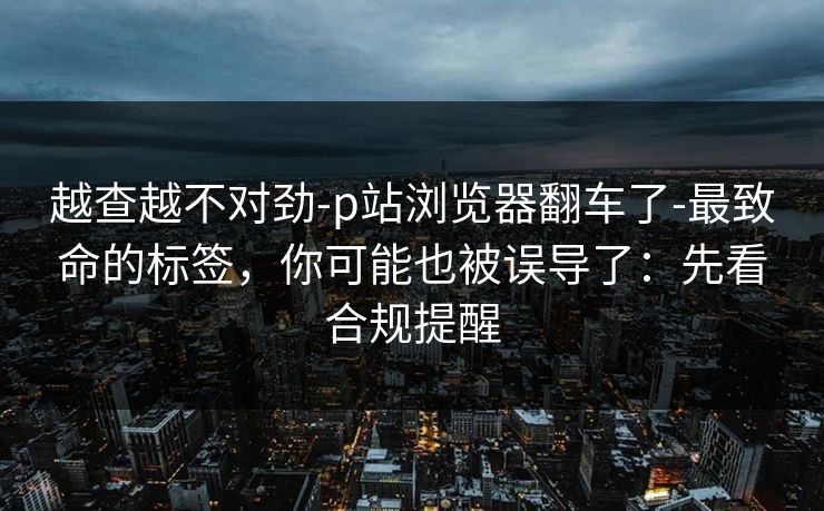 越查越不对劲-p站浏览器翻车了-最致命的标签，你可能也被误导了：先看合规提醒