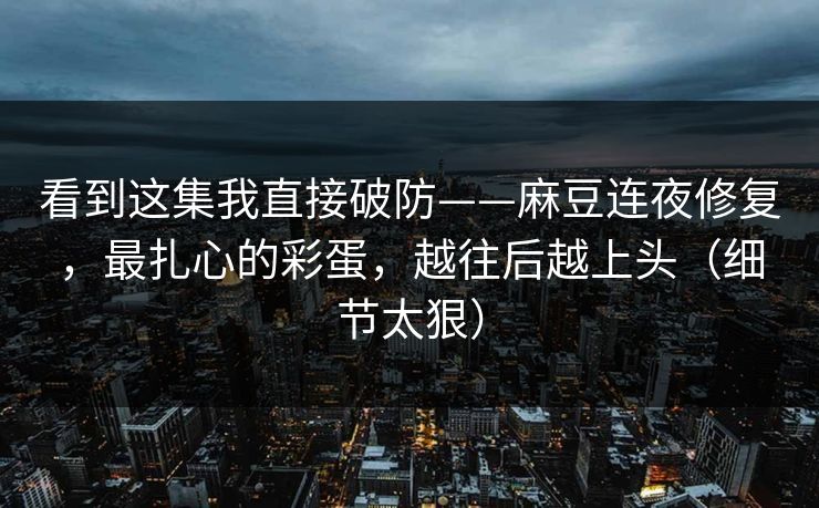 看到这集我直接破防——麻豆连夜修复，最扎心的彩蛋，越往后越上头（细节太狠）