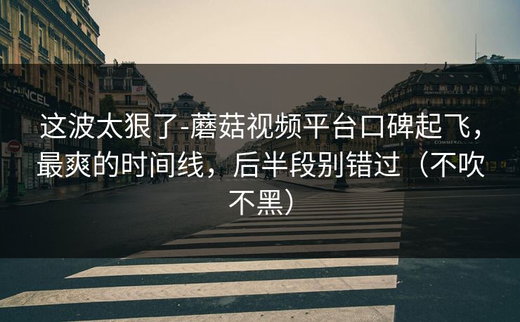 这波太狠了-蘑菇视频平台口碑起飞，最爽的时间线，后半段别错过（不吹不黑）