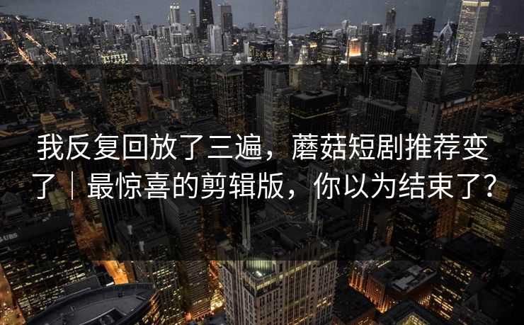 我反复回放了三遍，蘑菇短剧推荐变了｜最惊喜的剪辑版，你以为结束了？