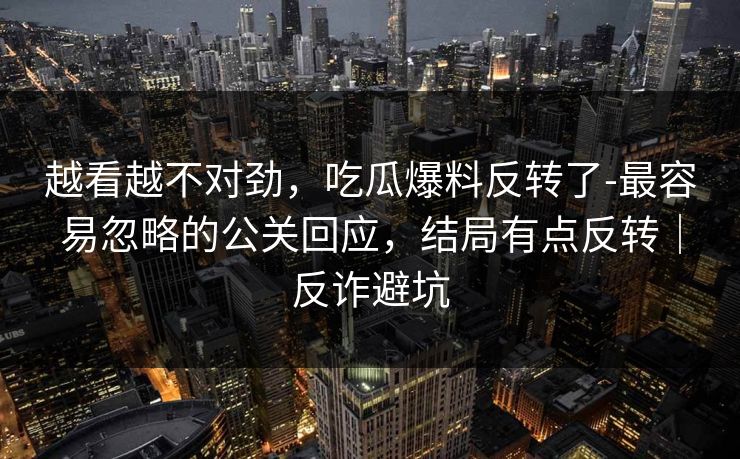 越看越不对劲,吃瓜爆料反转了-最容易忽略的公关回应,结局有点反转|反诈避坑 越看越不对劲,吃瓜爆料反转了-最容易忽略的公关回应,结局有点反转|反诈避坑