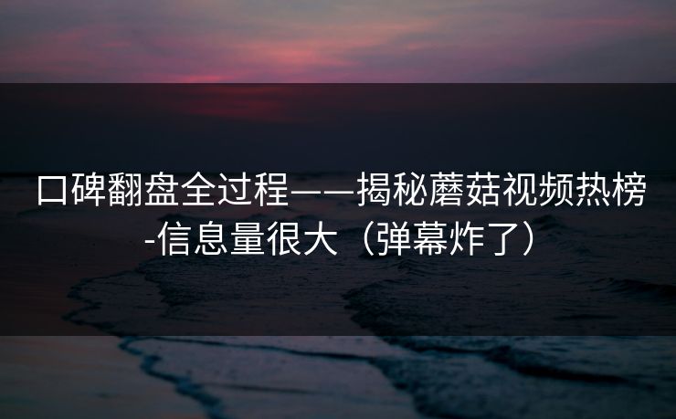 口碑翻盘全过程——揭秘蘑菇视频热榜-信息量很大（弹幕炸了）