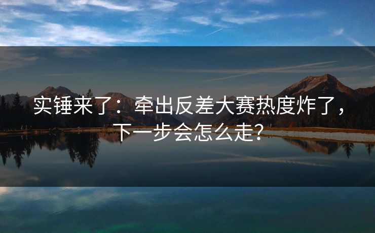 实锤来了：牵出反差大赛热度炸了，下一步会怎么走？
