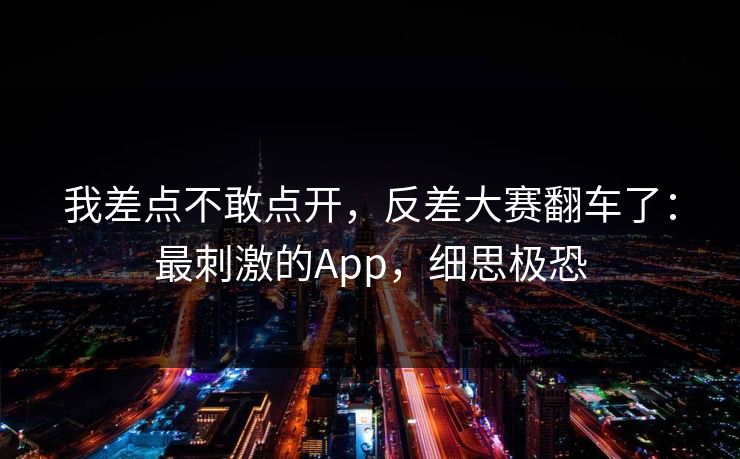 我差点不敢点开,反差大赛翻车了:最刺激的App,细思极恐 我差点不敢点开,反差大赛翻车了:最刺激的App,细思极恐