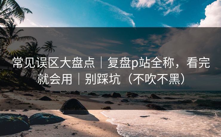 常见误区大盘点|复盘p站全称,看完就会用|别踩坑(不吹不黑) 常见误区大盘点|复盘p站全称,看完就会用|别踩坑(不吹不黑)