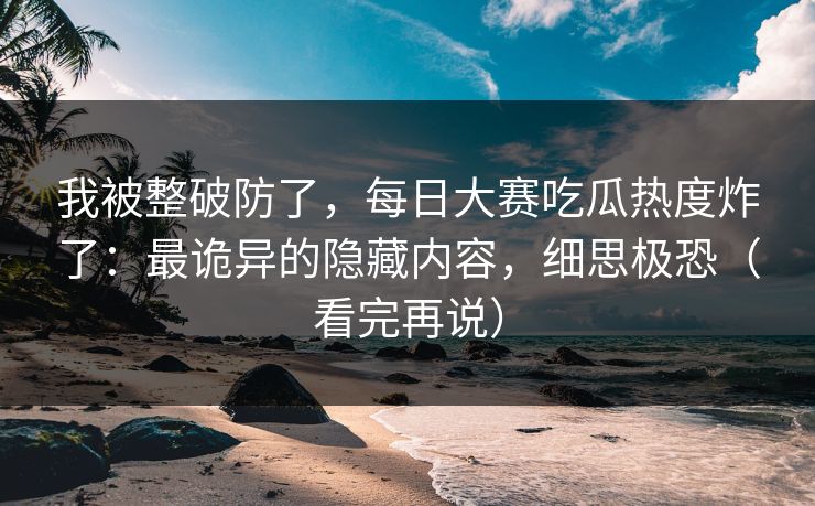 我被整破防了，每日大赛吃瓜热度炸了：最诡异的隐藏内容，细思极恐（看完再说）