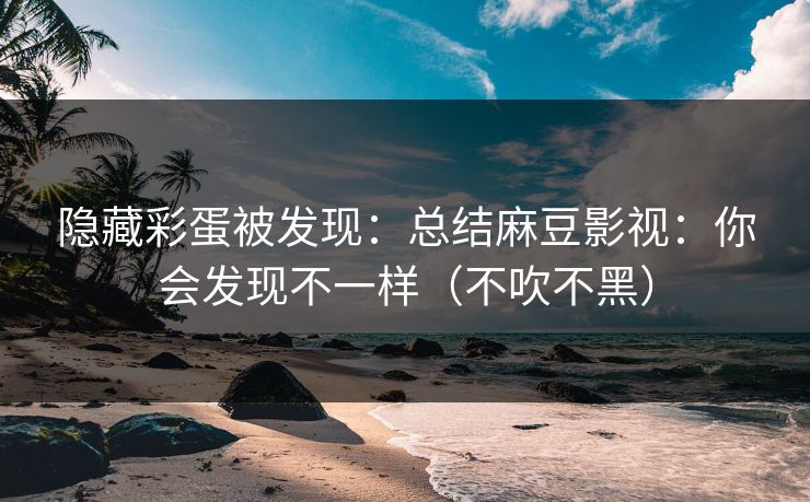 隐藏彩蛋被发现：总结麻豆影视：你会发现不一样（不吹不黑）