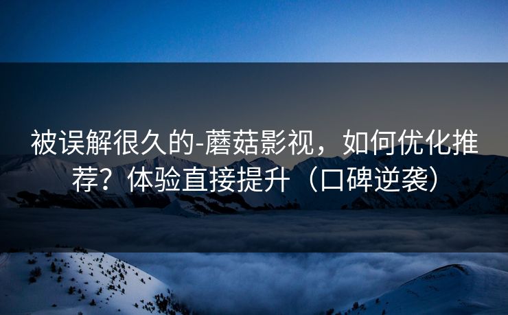 被误解很久的-蘑菇影视,如何优化推荐?体验直接提升(口碑逆袭) 被误解很久的-蘑菇影视,如何优化推荐?体验直接提升(口碑逆袭)